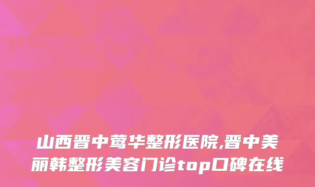 山西晋中莺华整形医院,晋中美丽韩整形美容门诊top口碑在线