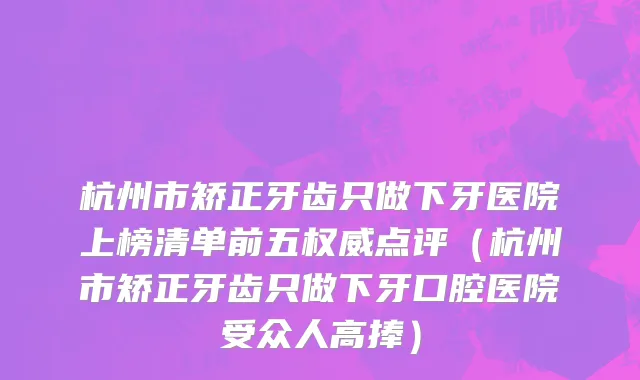 杭州市矫正牙齿只做下牙医院上榜清单前五权威点评（杭州市矫正牙齿只做下牙口腔医院受众人高捧）