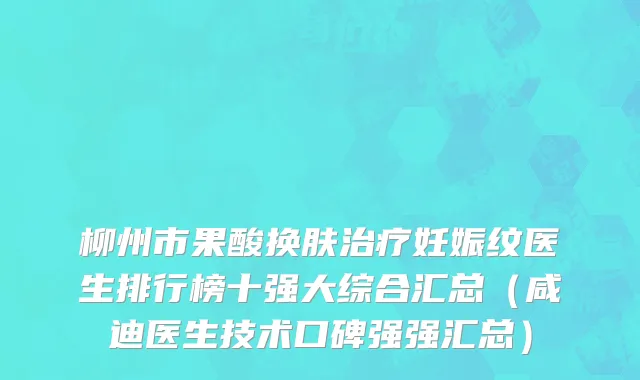柳州市果酸换肤治疗妊娠纹医生排行榜十强大综合汇总（咸迪医生技术口碑强强汇总）