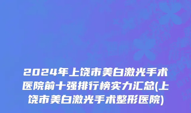 2024年上饶市美白激光手术医院前十强排行榜实力汇总(上饶市美白激光手术整形医院)
