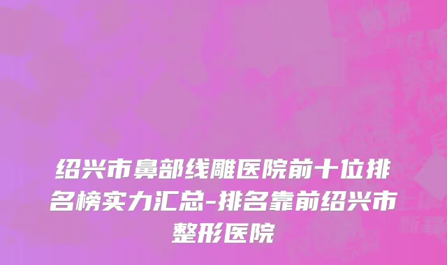 绍兴市鼻部线雕医院前十位排名榜实力汇总-排名靠前绍兴市整形医院
