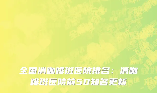 全国消咖啡斑医院排名：消咖啡斑医院前50知名更新