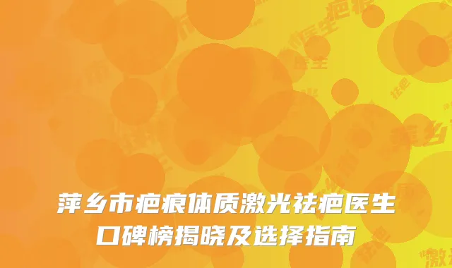 萍乡市疤痕体质激光祛疤医生口碑榜揭晓及选择指南