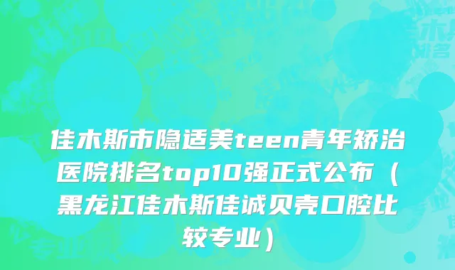 佳木斯市隐适美teen青年矫治医院排名top10强正式公布（黑龙江佳木斯佳诚贝壳口腔比较专业）