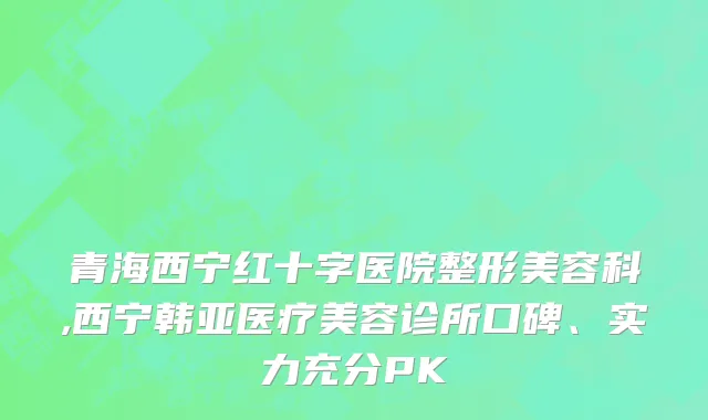 青海西宁红十字医院整形美容科,西宁韩亚医疗美容诊所口碑、实力充分PK