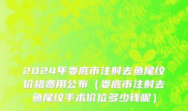 2024年娄底市注射去鱼尾纹价格费用公布（娄底市注射去鱼尾纹手术价位多少钱呢）