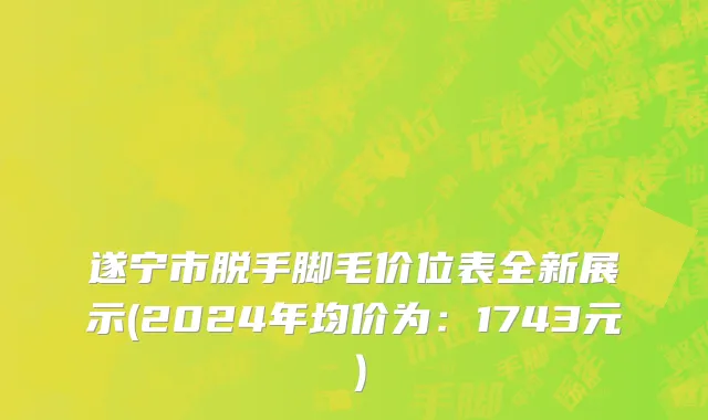 遂宁市脱手脚毛价位表全新展示(2024年均价为：1743元）