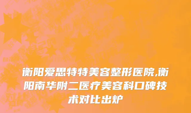 衡阳爱思特特美容整形医院,衡阳南华附二医疗美容科口碑技术对比出炉