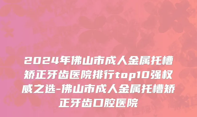 2024年佛山市成人金属托槽矫正牙齿医院排行top10强权威之选-佛山市成人金属托槽矫正牙齿口腔医院