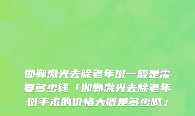 邯郸激光去除老年斑一般是需要多少钱「邯郸激光去除老年斑手术的价格大概是多少啊」