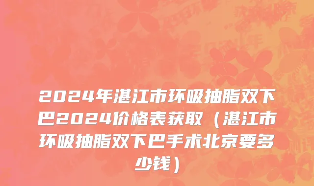 2024年湛江市环吸抽脂双下巴2024价格表获取（湛江市环吸抽脂双下巴手术北京要多少钱）