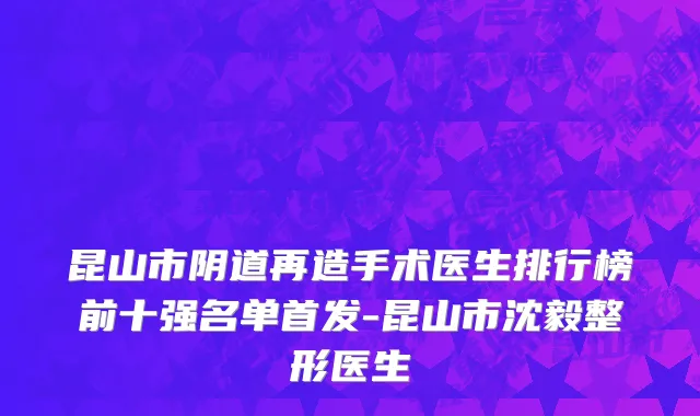 昆山市阴道再造手术医生排行榜前十强名单首发-昆山市沈毅整形医生