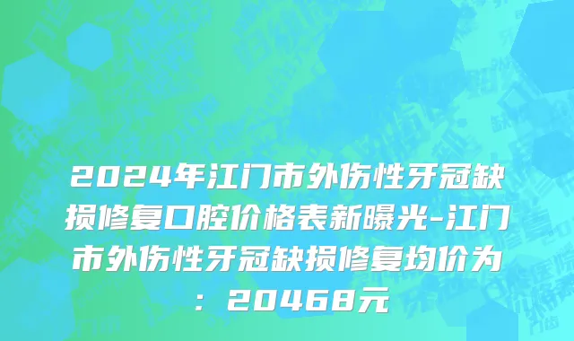 2024年江门市外伤性牙冠缺损修复口腔价格表新曝光-江门市外伤性牙冠缺损修复均价为：20468元
