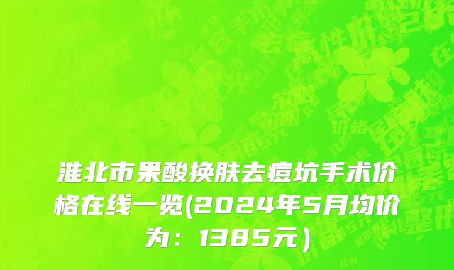 淮北市果酸换肤去痘坑手术价格在线一览(2024年5月均价为：1385元）