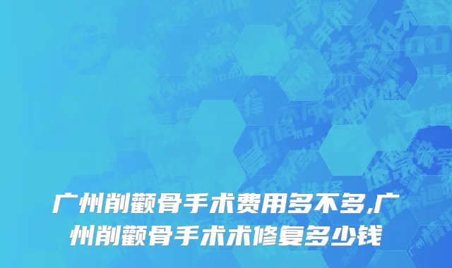 广州削颧骨手术费用多不多,广州削颧骨手术术修复多少钱