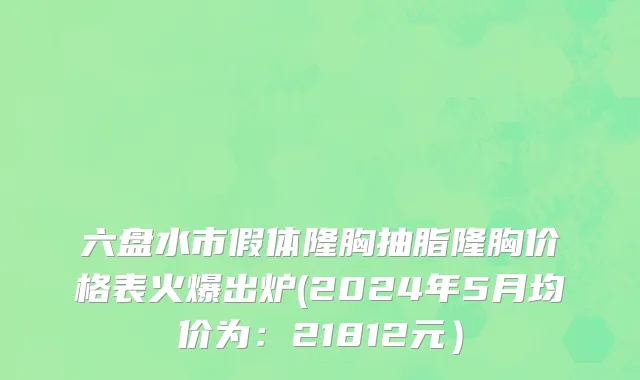 六盘水市假体隆胸抽脂隆胸价格表火爆出炉(2024年5月均价为：21812元）