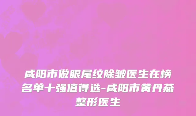 咸阳市做眼尾纹除皱医生在榜名单十强值得选-咸阳市黄丹燕整形医生