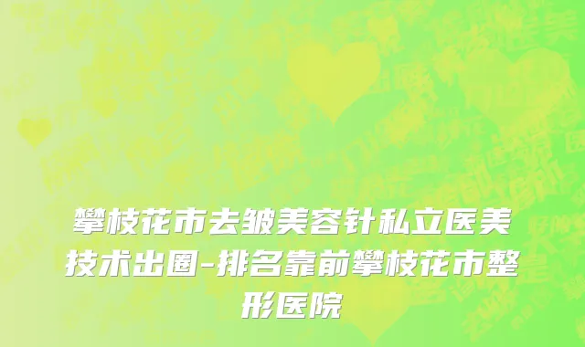 攀枝花市去皱美容针私立医美技术出圈-排名靠前攀枝花市整形医院