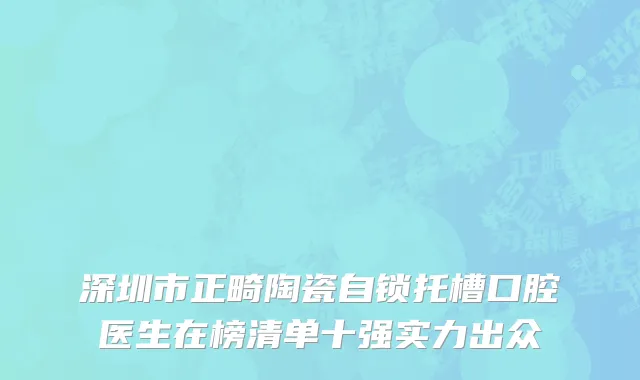 深圳市正畸陶瓷自锁托槽口腔医生在榜清单十强实力出众