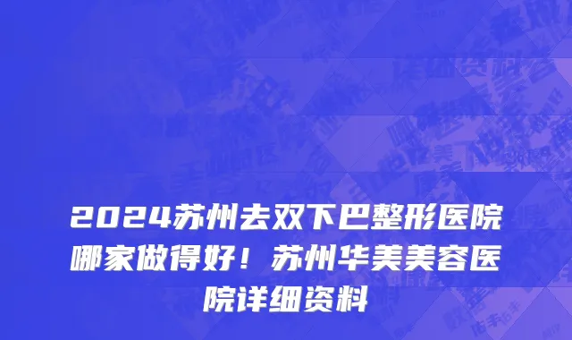2024苏州去双下巴整形医院哪家做得好!苏州华美美容医院详细资料