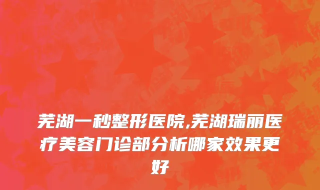 芜湖一秒整形医院,芜湖瑞丽医疗美容门诊部分析哪家效果更好