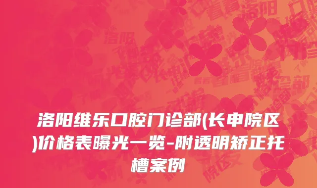洛阳维乐口腔门诊部(长申院区)价格表曝光一览-附透明矫正托槽案例