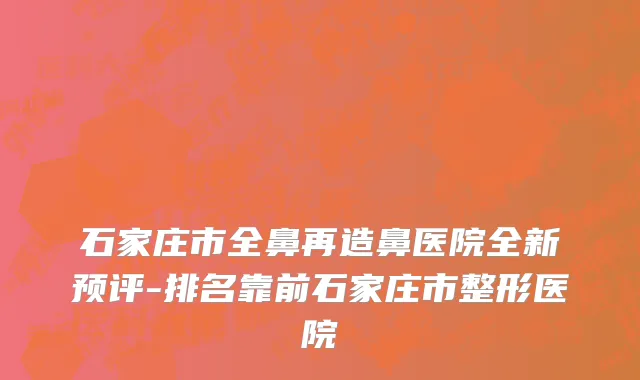 石家庄市全鼻再造鼻医院全新预评-排名靠前石家庄市整形医院