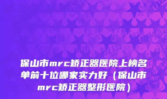 保山市mrc矫正器医院上榜名单前十位哪家实力好（保山市mrc矫正器整形医院）
