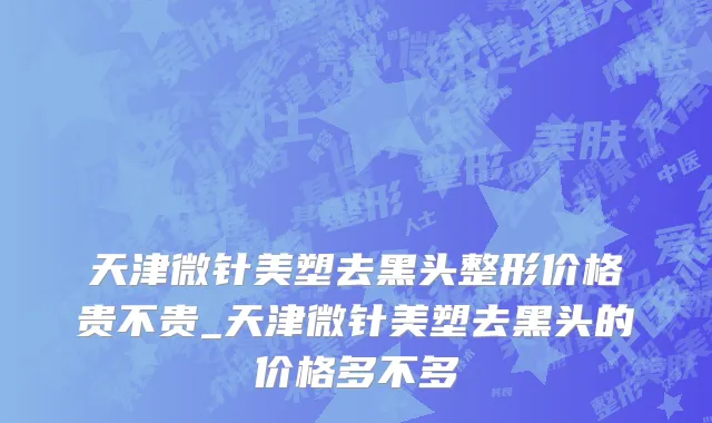 天津微针美塑去黑头整形价格贵不贵_天津微针美塑去黑头的价格多不多
