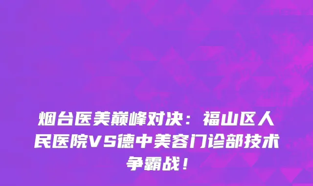 烟台医美巅峰对决：福山区人民医院VS德中美容门诊部技术争霸战！