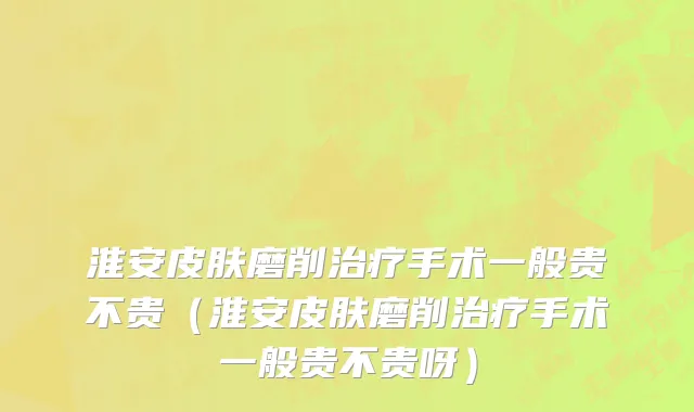 淮安皮肤磨削治疗手术一般贵不贵（淮安皮肤磨削治疗手术一般贵不贵呀）