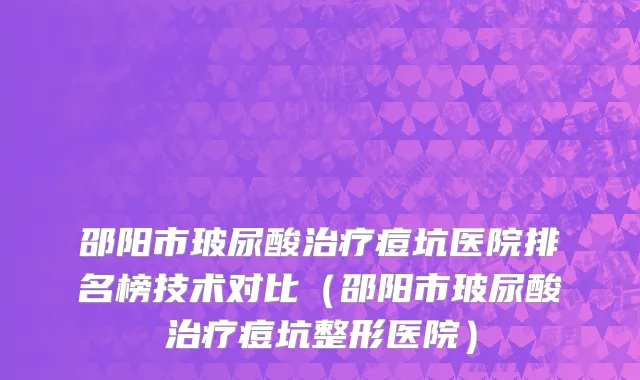 邵阳市玻尿酸治疗痘坑医院排名榜技术对比（邵阳市玻尿酸治疗痘坑整形医院）