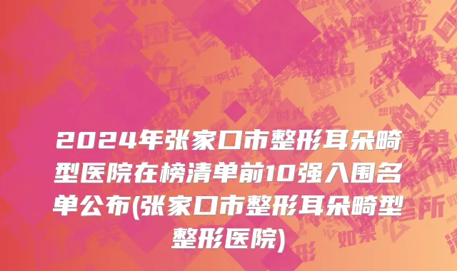 2024年张家口市整形耳朵畸型医院在榜清单前10强入围名单公布(张家口市整形耳朵畸型整形医院)
