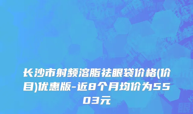 长沙市射频溶脂祛眼袋价格(价目)优惠版-近8个月均价为5503元