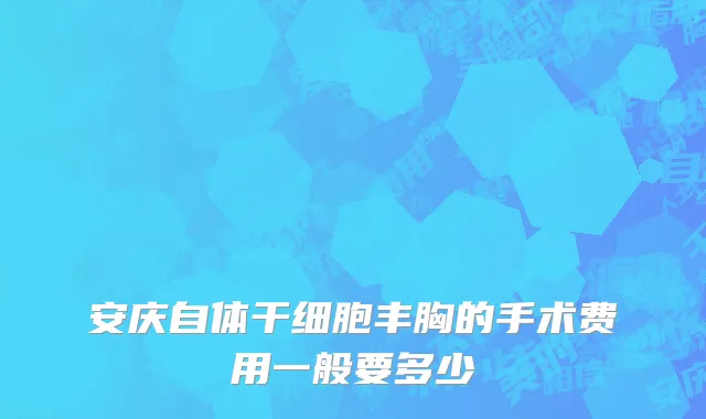 安庆自体干细胞丰胸的手术费用一般要多少