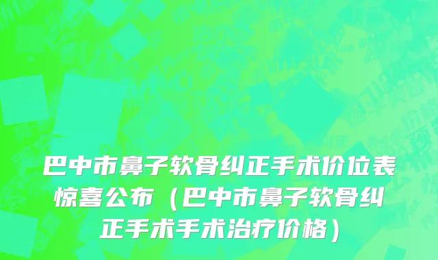 巴中市鼻子软骨纠正手术价位表惊喜公布（巴中市鼻子软骨纠正手术手术治疗价格）