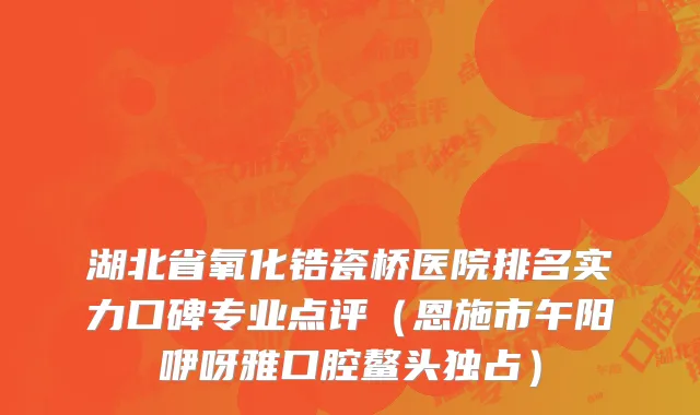 湖北省氧化锆瓷桥医院排名实力口碑专业点评（恩施市午阳咿呀雅口腔鳌头独占）