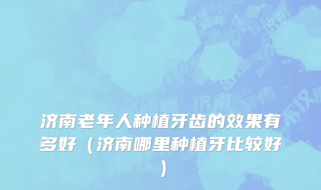 济南老年人种植牙齿的效果有多好（济南哪里种植牙比较好）