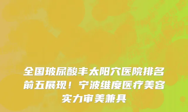 全国玻尿酸丰太阳穴医院排名前五展现！宁波维度医疗美容实力审美兼具