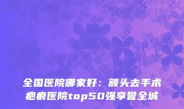 全国医院哪家好：额头去手术疤痕医院top50强享誉全城