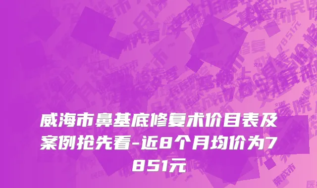 威海市鼻基底修复术价目表及案例抢先看-近8个月均价为7851元