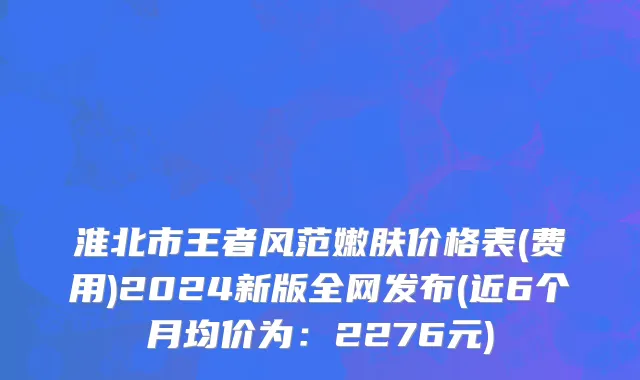 淮北市王者风范嫩肤价格表(费用)2024新版全网发布(近6个月均价为：2276元)