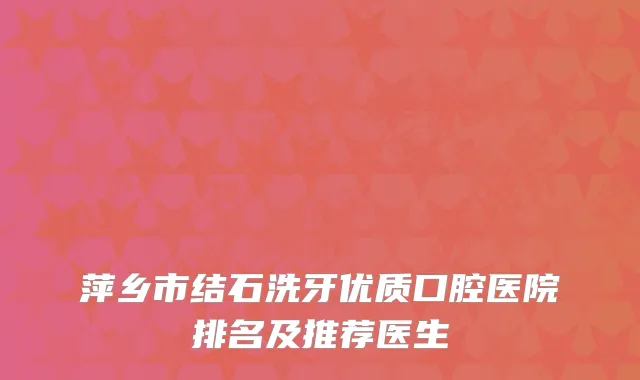萍乡市结石洗牙优质口腔医院排名及推荐医生