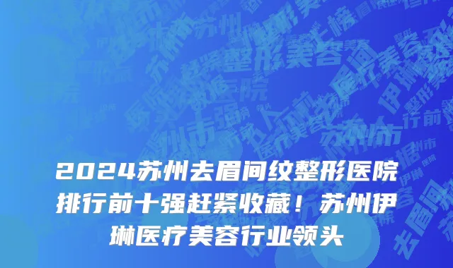 2024苏州去眉间纹整形医院排行前十强赶紧收藏!苏州伊琳医疗美容行业领头