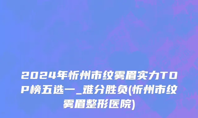 2024年忻州市纹雾眉实力TOP榜五选一_难分胜负(忻州市纹雾眉整形医院)
