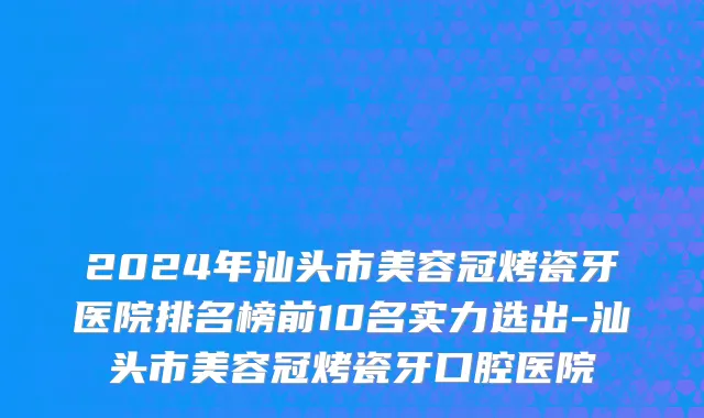 2024年汕头市美容冠烤瓷牙医院排名榜前10名实力选出-汕头市美容冠烤瓷牙口腔医院
