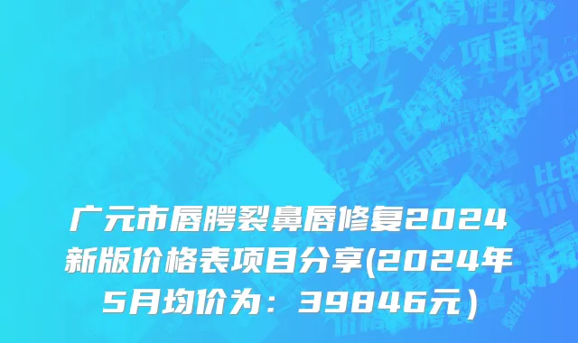 广元市唇腭裂鼻唇修复2024新版价格表项目分享(2024年5月均价为：39846元）