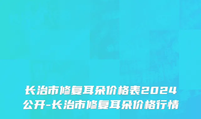 长治市修复耳朵价格表2024公开-长治市修复耳朵价格行情