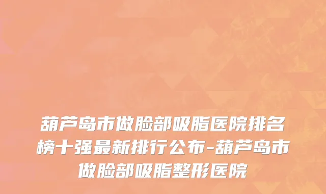 葫芦岛市做脸部吸脂医院排名榜十强最新排行公布-葫芦岛市做脸部吸脂整形医院