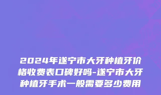2024年遂宁市大牙种植牙价格收费表口碑好吗-遂宁市大牙种植牙手术一般需要多少费用